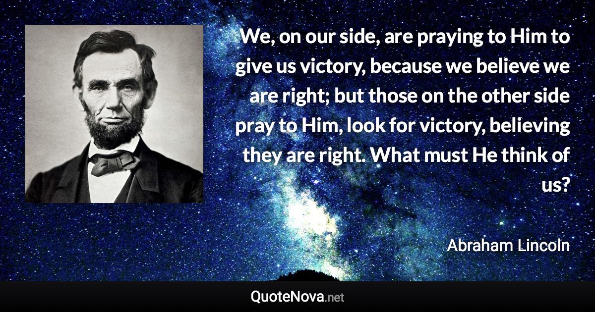 We, on our side, are praying to Him to give us victory, because we believe we are right; but those on the other side pray to Him, look for victory, believing they are right. What must He think of us? - Abraham Lincoln quote