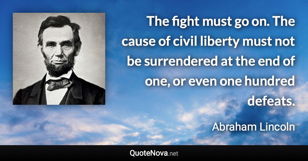 The fight must go on. The cause of civil liberty must not be surrendered at the end of one, or even one hundred defeats. - Abraham Lincoln quote