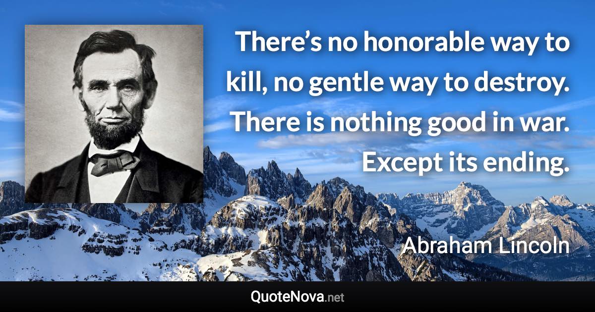 There’s no honorable way to kill, no gentle way to destroy. There is nothing good in war. Except its ending. - Abraham Lincoln quote