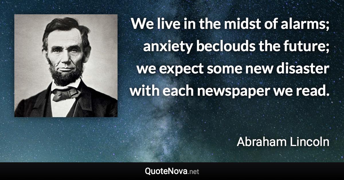 We live in the midst of alarms; anxiety beclouds the future; we expect some new disaster with each newspaper we read. - Abraham Lincoln quote