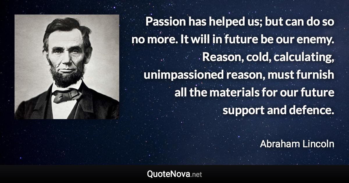 Passion has helped us; but can do so no more. It will in future be our enemy. Reason, cold, calculating, unimpassioned reason, must furnish all the materials for our future support and defence. - Abraham Lincoln quote