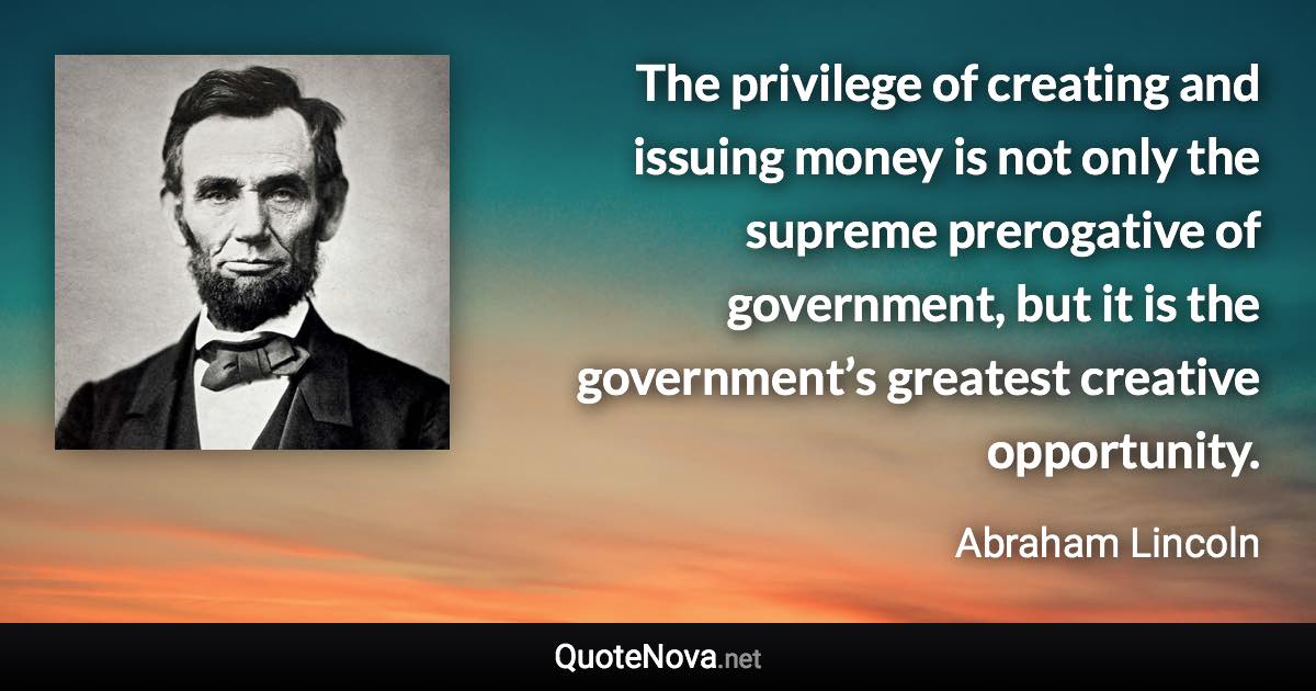 The privilege of creating and issuing money is not only the supreme prerogative of government, but it is the government’s greatest creative opportunity. - Abraham Lincoln quote