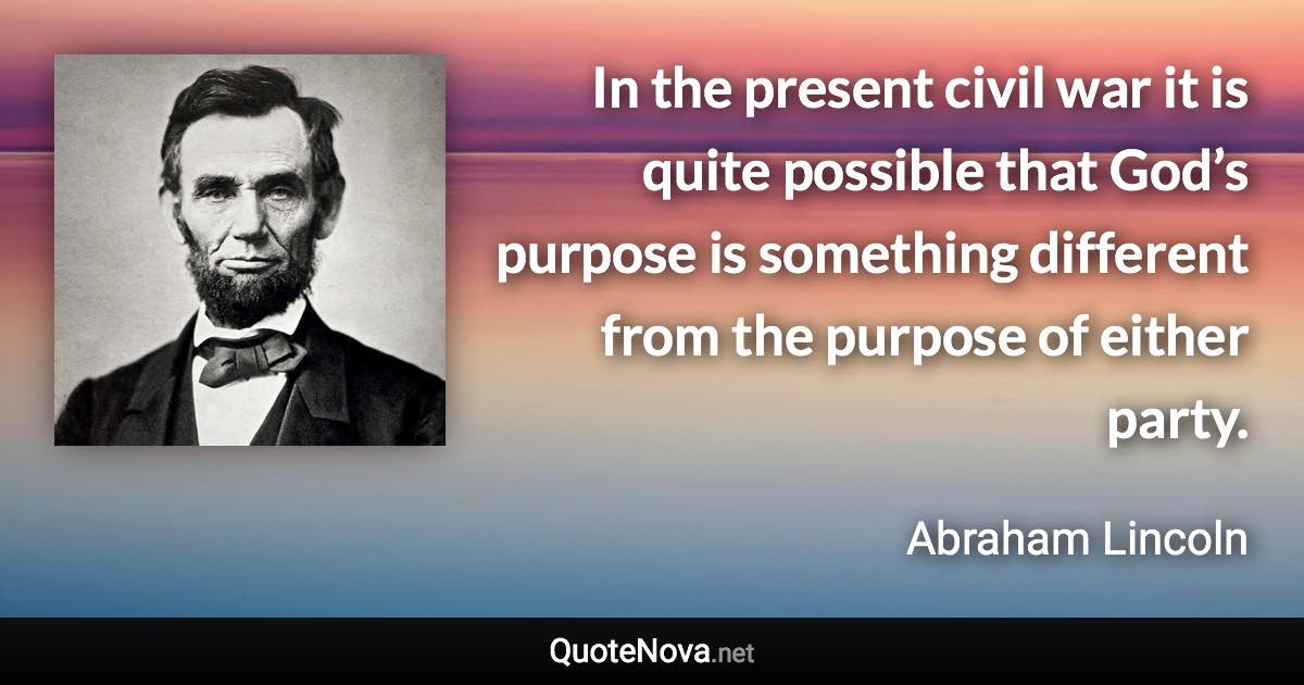 In the present civil war it is quite possible that God’s purpose is something different from the purpose of either party. - Abraham Lincoln quote