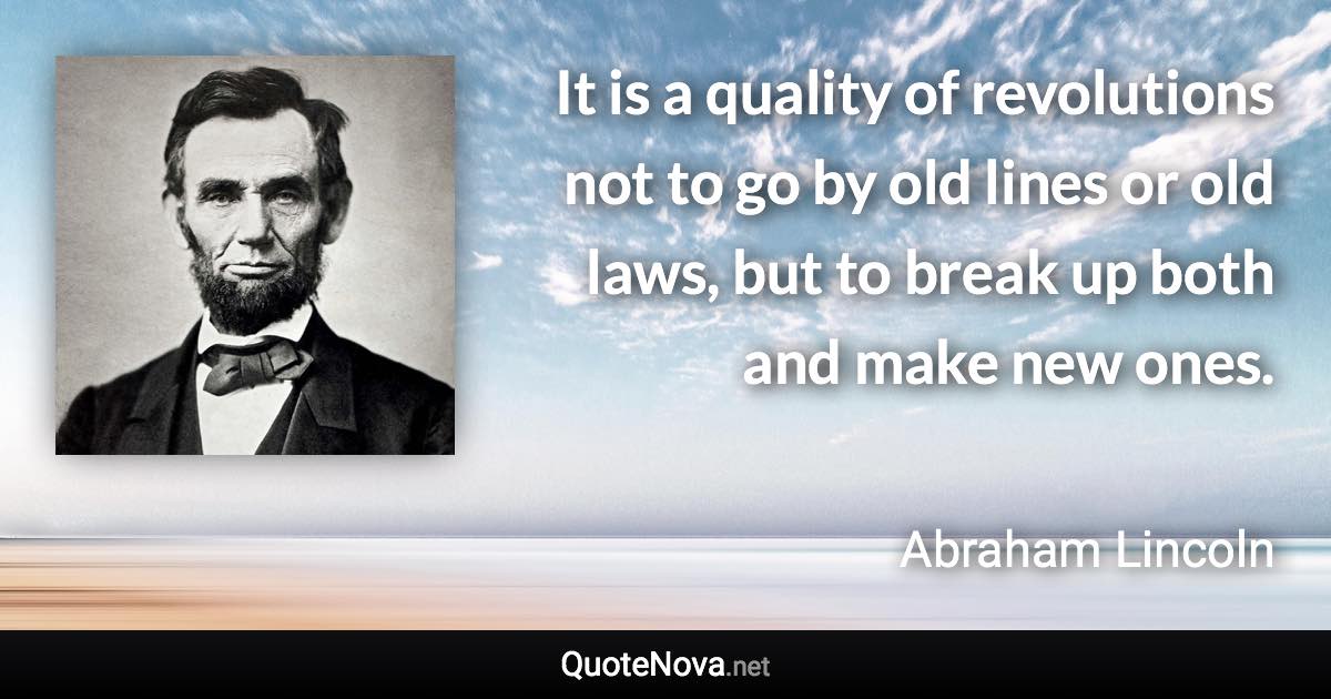 It is a quality of revolutions not to go by old lines or old laws, but to break up both and make new ones. - Abraham Lincoln quote