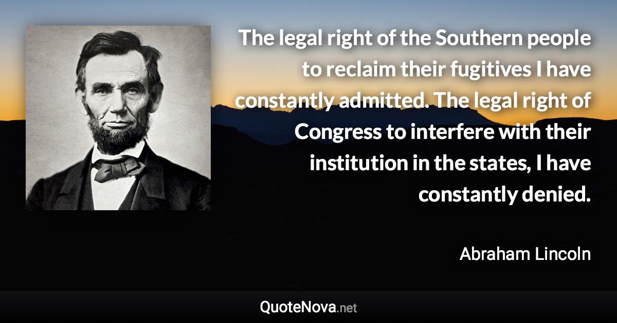 The legal right of the Southern people to reclaim their fugitives I have constantly admitted. The legal right of Congress to interfere with their institution in the states, I have constantly denied. - Abraham Lincoln quote