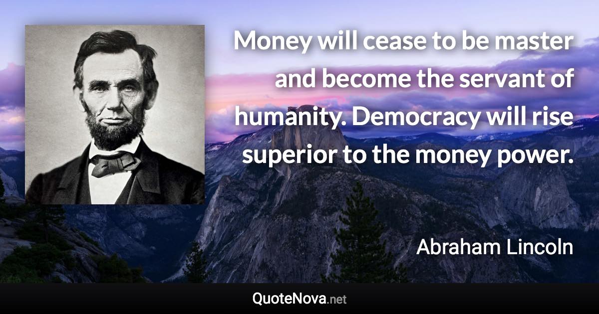 Money will cease to be master and become the servant of humanity. Democracy will rise superior to the money power. - Abraham Lincoln quote