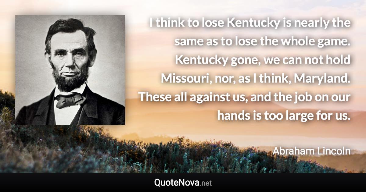 I think to lose Kentucky is nearly the same as to lose the whole game. Kentucky gone, we can not hold Missouri, nor, as I think, Maryland. These all against us, and the job on our hands is too large for us. - Abraham Lincoln quote