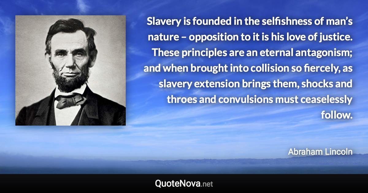 Slavery is founded in the selfishness of man’s nature – opposition to it is his love of justice. These principles are an eternal antagonism; and when brought into collision so fiercely, as slavery extension brings them, shocks and throes and convulsions must ceaselessly follow. - Abraham Lincoln quote