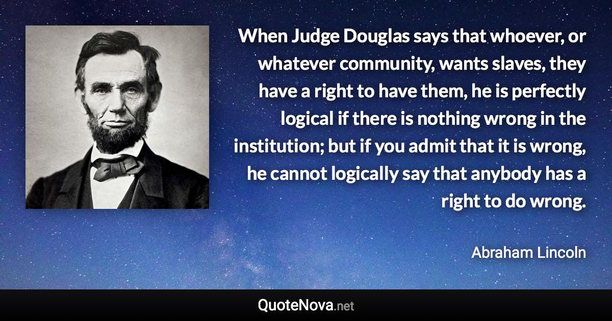 When Judge Douglas says that whoever, or whatever community, wants slaves, they have a right to have them, he is perfectly logical if there is nothing wrong in the institution; but if you admit that it is wrong, he cannot logically say that anybody has a right to do wrong. - Abraham Lincoln quote