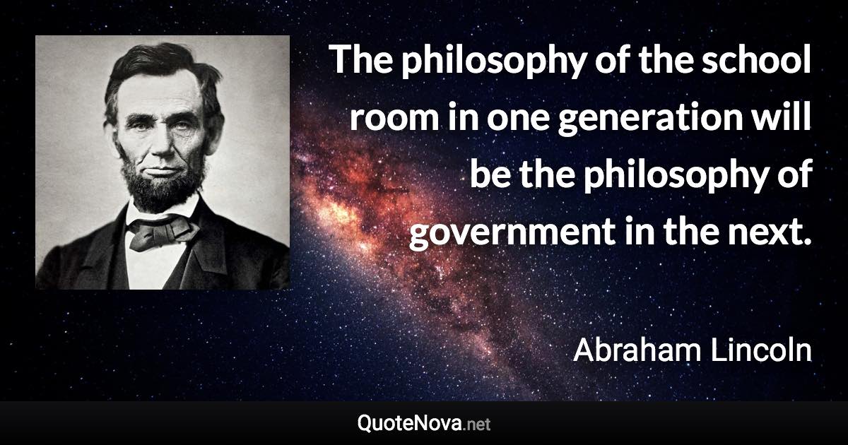 The philosophy of the school room in one generation will be the philosophy of government in the next. - Abraham Lincoln quote