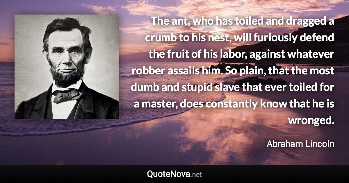 The ant, who has toiled and dragged a crumb to his nest, will furiously defend the fruit of his labor, against whatever robber assails him. So plain, that the most dumb and stupid slave that ever toiled for a master, does constantly know that he is wronged. - Abraham Lincoln quote