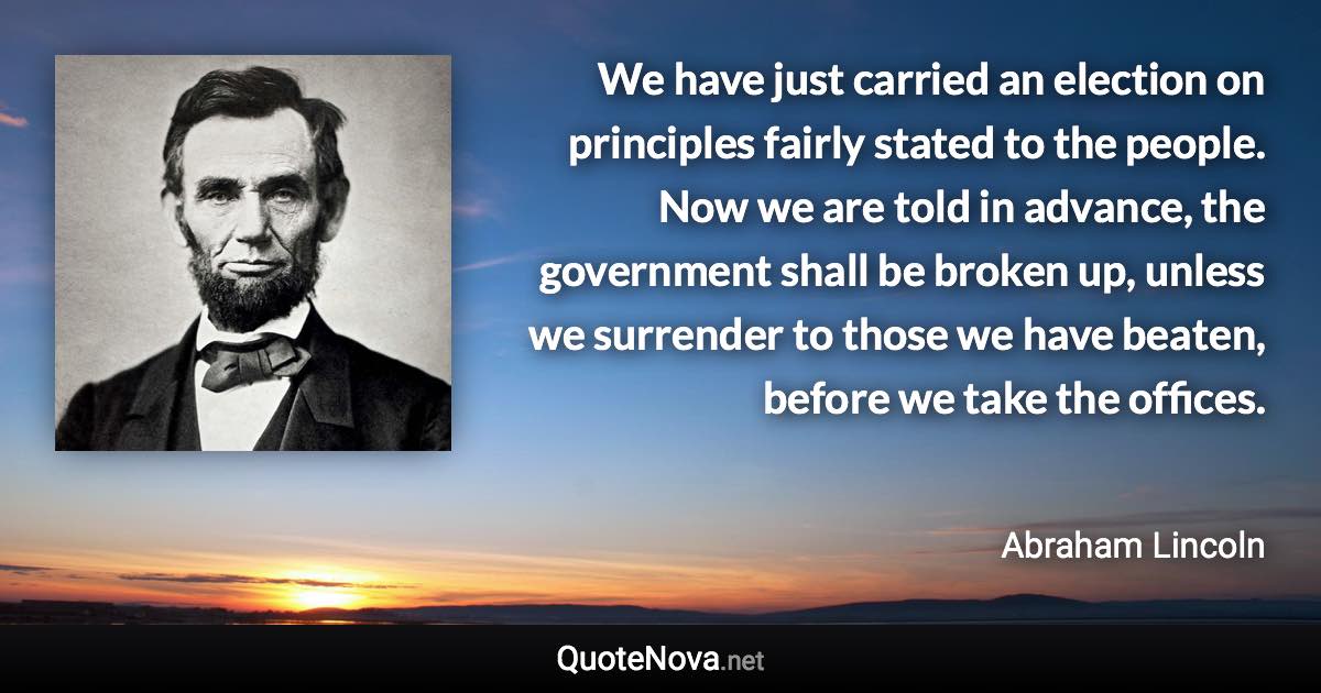 We have just carried an election on principles fairly stated to the people. Now we are told in advance, the government shall be broken up, unless we surrender to those we have beaten, before we take the offices. - Abraham Lincoln quote