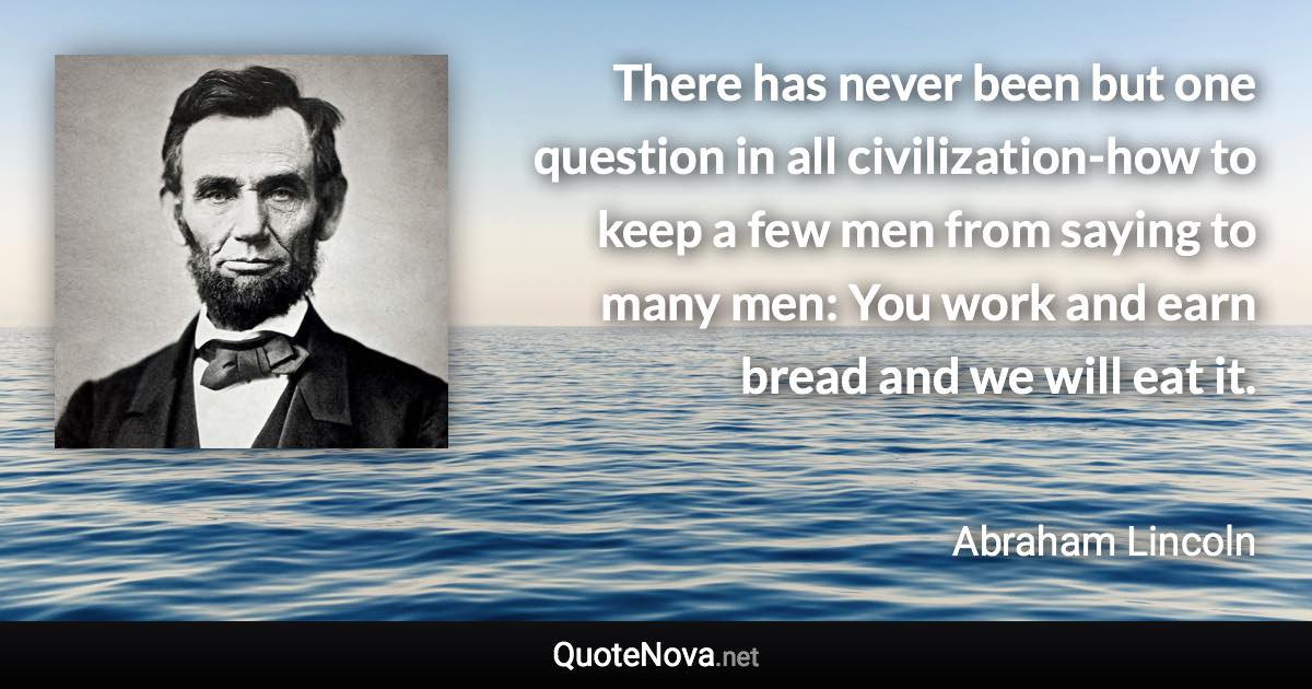 There has never been but one question in all civilization-how to keep a few men from saying to many men: You work and earn bread and we will eat it. - Abraham Lincoln quote