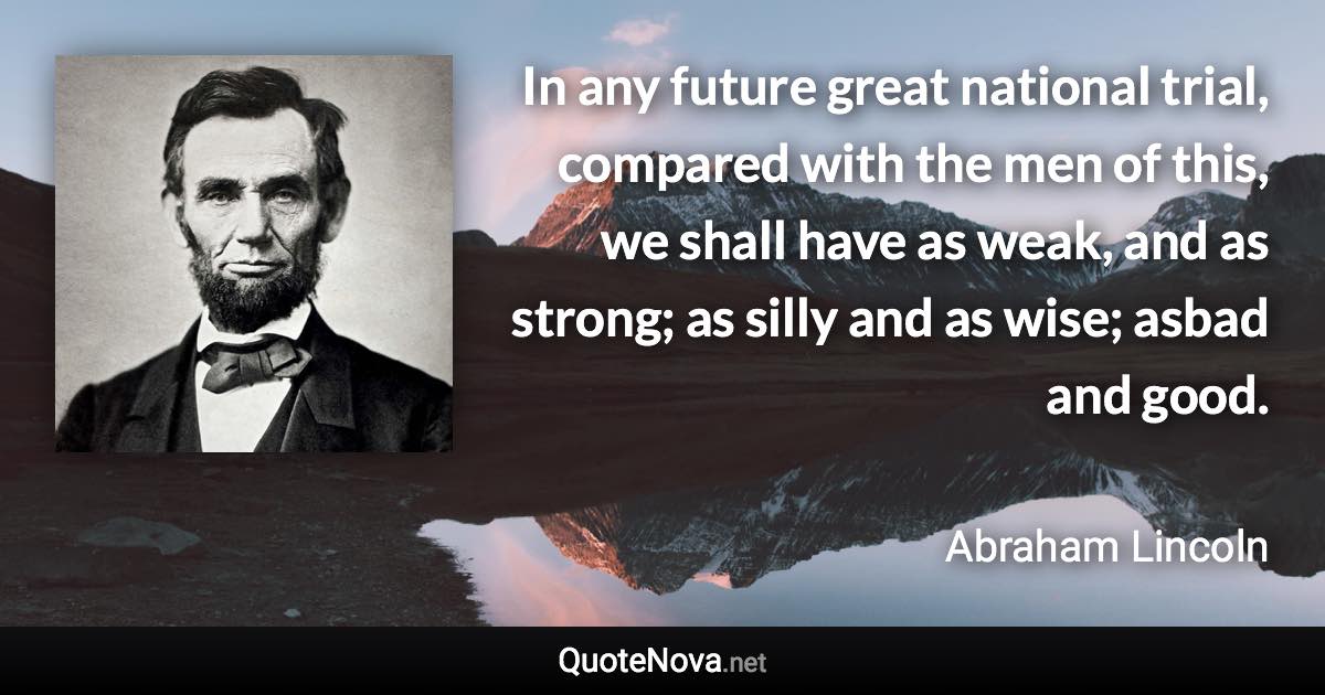 In any future great national trial, compared with the men of this, we shall have as weak, and as strong; as silly and as wise; asbad and good. - Abraham Lincoln quote