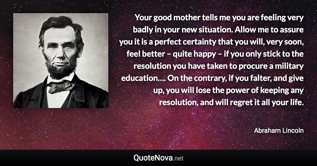 Your good mother tells me you are feeling very badly in your new situation. Allow me to assure you it is a perfect certainty that you will, very soon, feel better – quite happy – if you only stick to the resolution you have taken to procure a military education…. On the contrary, if you falter, and give up, you will lose the power of keeping any resolution, and will regret it all your life. - Abraham Lincoln quote