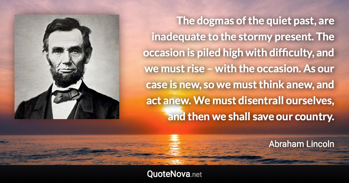 The dogmas of the quiet past, are inadequate to the stormy present. The occasion is piled high with difficulty, and we must rise – with the occasion. As our case is new, so we must think anew, and act anew. We must disentrall ourselves, and then we shall save our country. - Abraham Lincoln quote