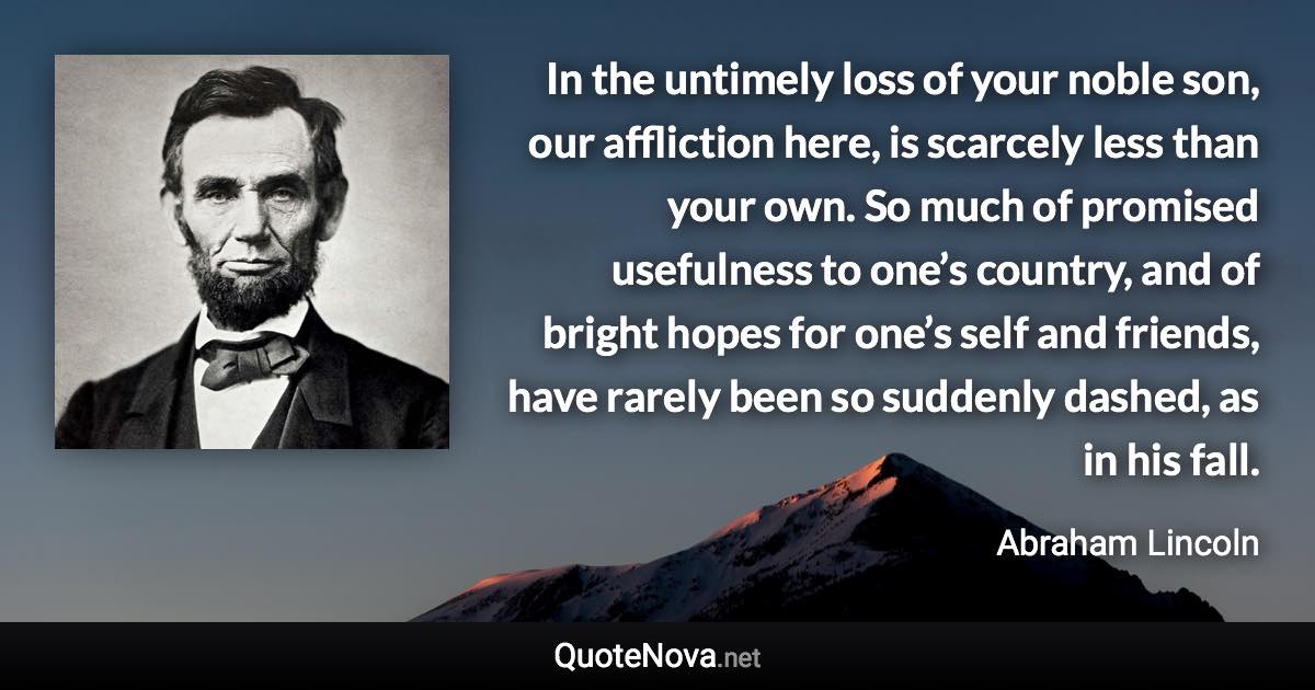 In the untimely loss of your noble son, our affliction here, is scarcely less than your own. So much of promised usefulness to one’s country, and of bright hopes for one’s self and friends, have rarely been so suddenly dashed, as in his fall. - Abraham Lincoln quote