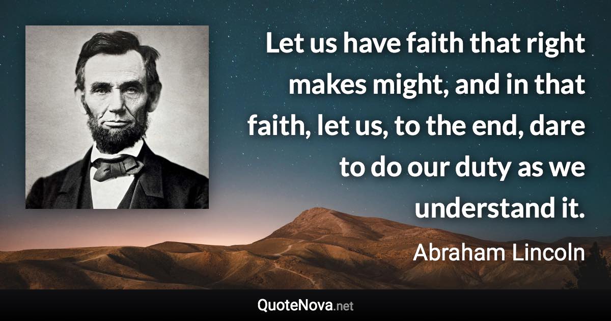 Let us have faith that right makes might, and in that faith, let us, to the end, dare to do our duty as we understand it. - Abraham Lincoln quote