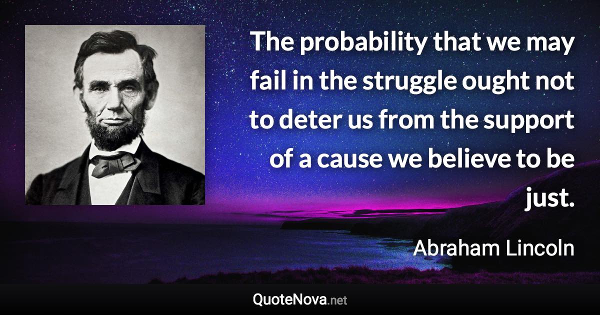 The probability that we may fail in the struggle ought not to deter us from the support of a cause we believe to be just. - Abraham Lincoln quote