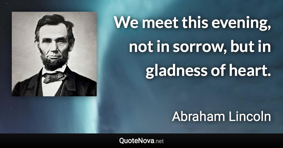 We meet this evening, not in sorrow, but in gladness of heart. - Abraham Lincoln quote