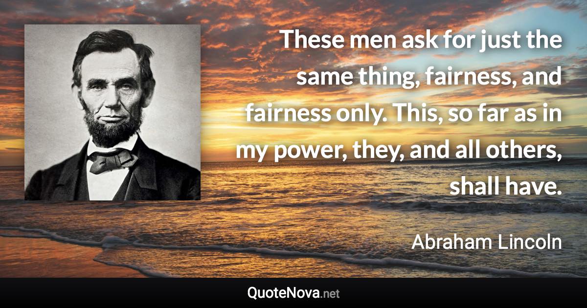 These men ask for just the same thing, fairness, and fairness only. This, so far as in my power, they, and all others, shall have. - Abraham Lincoln quote