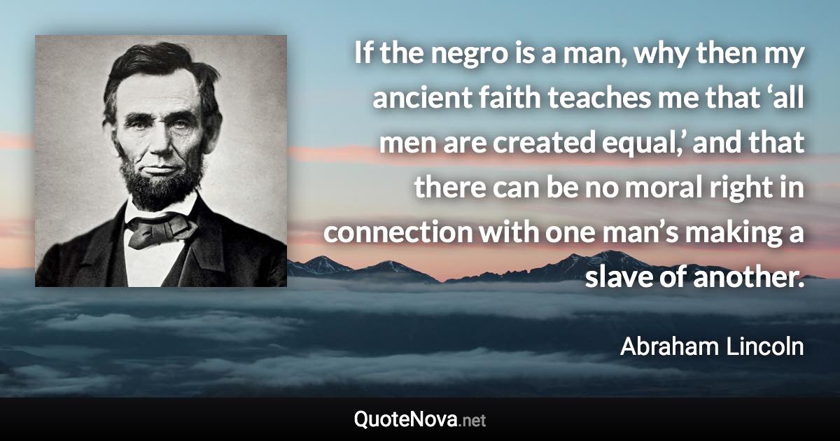 If the negro is a man, why then my ancient faith teaches me that ‘all men are created equal,’ and that there can be no moral right in connection with one man’s making a slave of another. - Abraham Lincoln quote