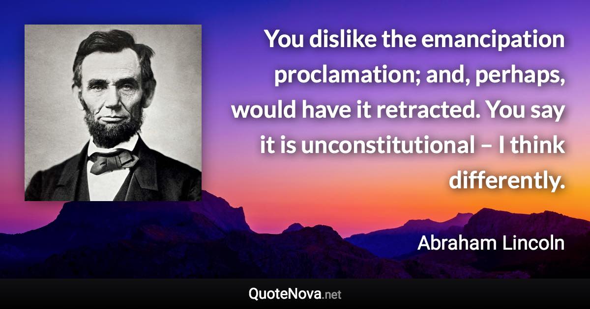 You dislike the emancipation proclamation; and, perhaps, would have it retracted. You say it is unconstitutional – I think differently. - Abraham Lincoln quote