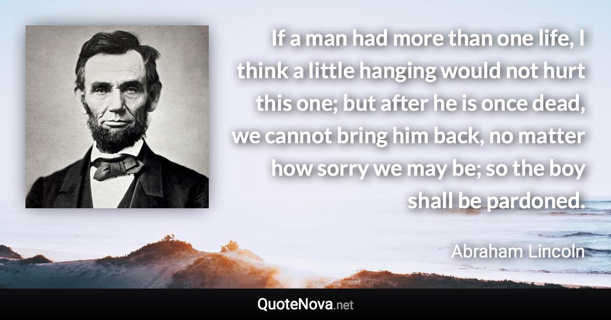 If a man had more than one life, I think a little hanging would not hurt this one; but after he is once dead, we cannot bring him back, no matter how sorry we may be; so the boy shall be pardoned. - Abraham Lincoln quote