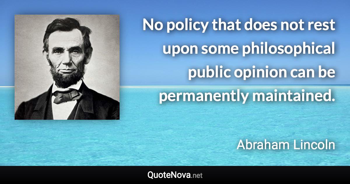 No policy that does not rest upon some philosophical public opinion can be permanently maintained. - Abraham Lincoln quote