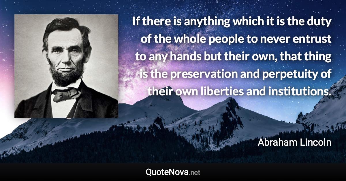 If there is anything which it is the duty of the whole people to never entrust to any hands but their own, that thing is the preservation and perpetuity of their own liberties and institutions. - Abraham Lincoln quote