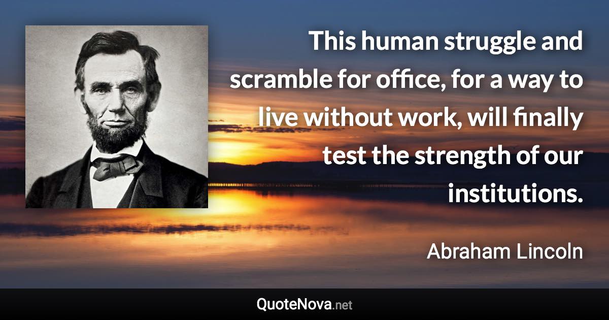 This human struggle and scramble for office, for a way to live without work, will finally test the strength of our institutions. - Abraham Lincoln quote