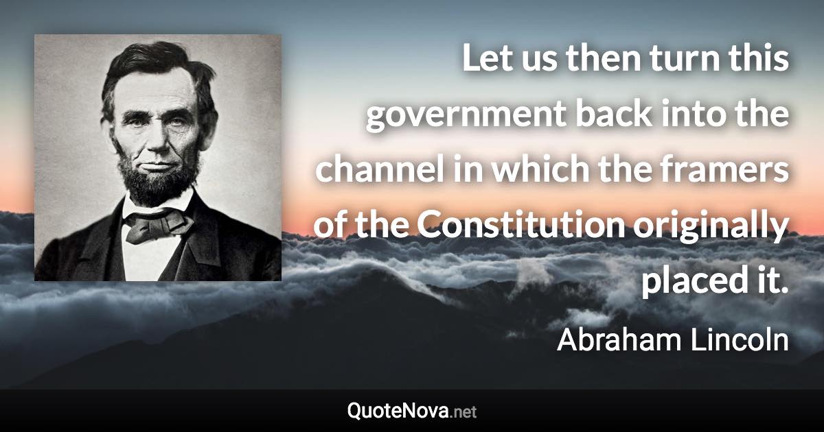 Let us then turn this government back into the channel in which the framers of the Constitution originally placed it. - Abraham Lincoln quote