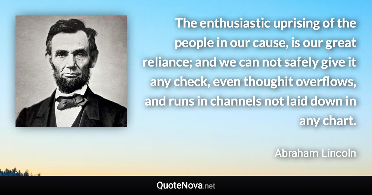 The enthusiastic uprising of the people in our cause, is our great reliance; and we can not safely give it any check, even thoughit overflows, and runs in channels not laid down in any chart. - Abraham Lincoln quote