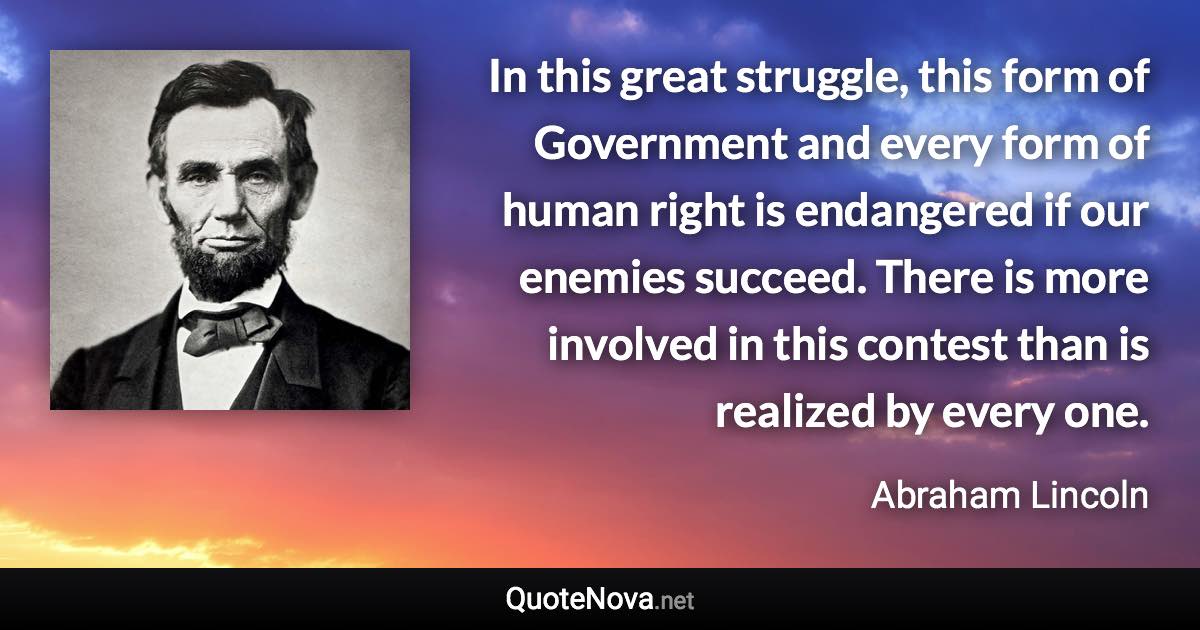 In this great struggle, this form of Government and every form of human right is endangered if our enemies succeed. There is more involved in this contest than is realized by every one. - Abraham Lincoln quote