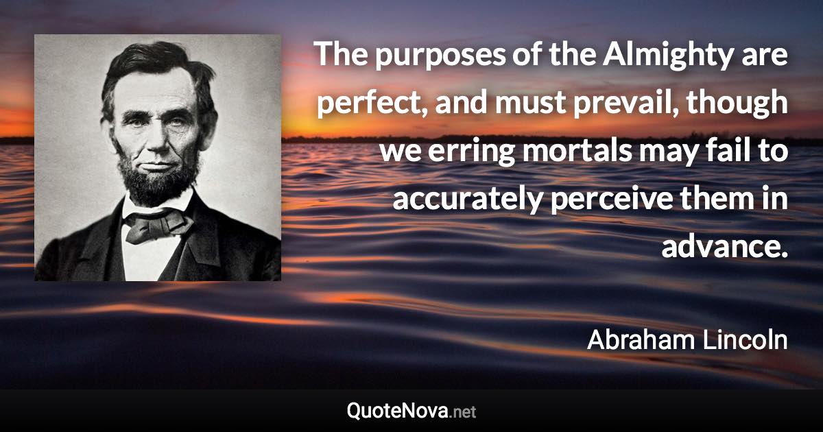 The purposes of the Almighty are perfect, and must prevail, though we erring mortals may fail to accurately perceive them in advance. - Abraham Lincoln quote