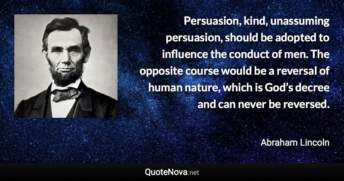 Persuasion, kind, unassuming persuasion, should be adopted to influence the conduct of men. The opposite course would be a reversal of human nature, which is God’s decree and can never be reversed. - Abraham Lincoln quote