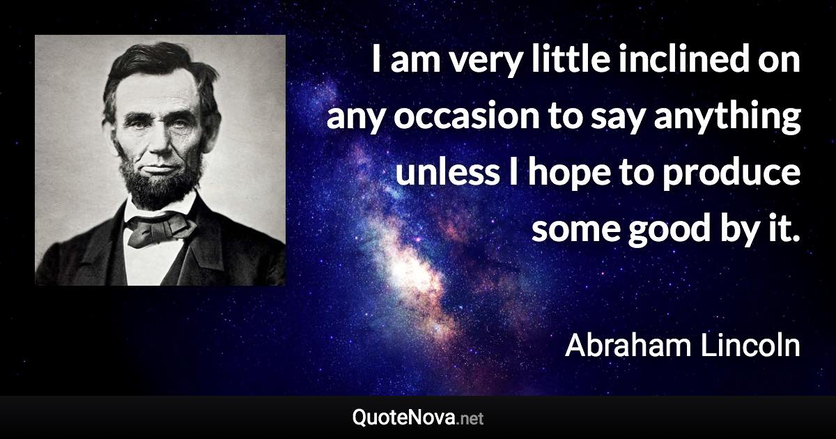 I am very little inclined on any occasion to say anything unless I hope to produce some good by it. - Abraham Lincoln quote