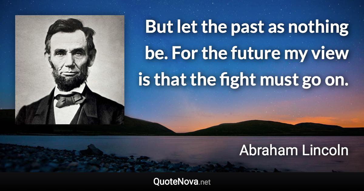 But let the past as nothing be. For the future my view is that the fight must go on. - Abraham Lincoln quote