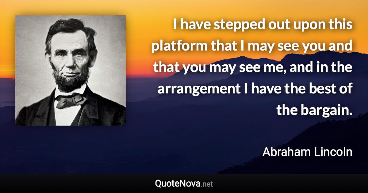 I have stepped out upon this platform that I may see you and that you may see me, and in the arrangement I have the best of the bargain. - Abraham Lincoln quote