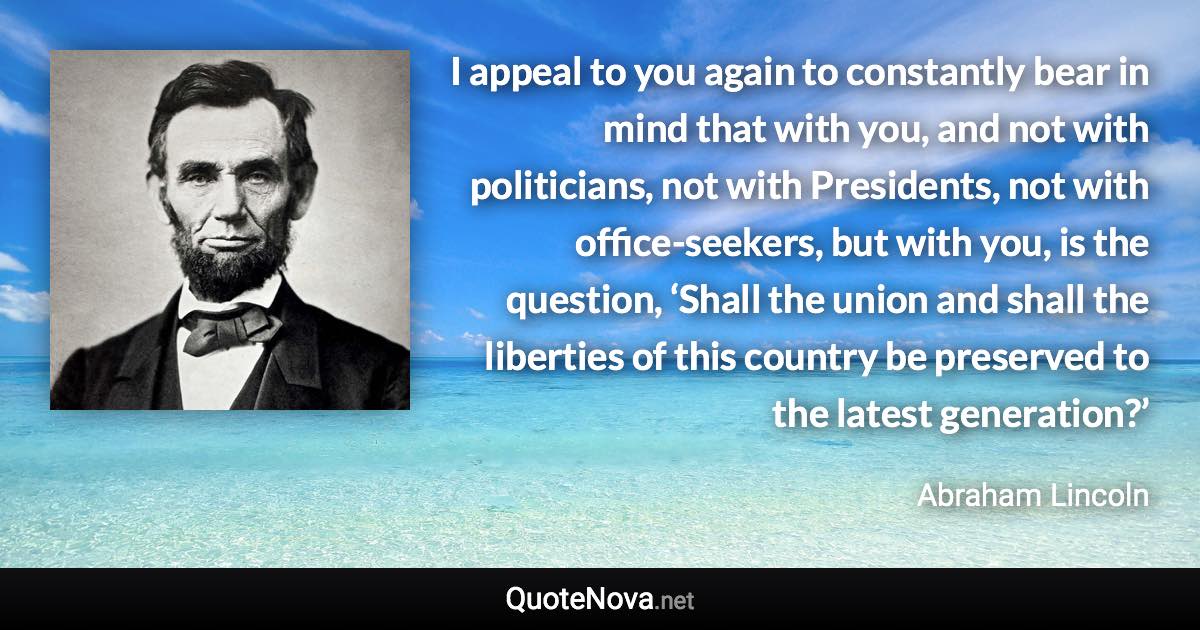 I appeal to you again to constantly bear in mind that with you, and not with politicians, not with Presidents, not with office-seekers, but with you, is the question, ‘Shall the union and shall the liberties of this country be preserved to the latest generation?’ - Abraham Lincoln quote