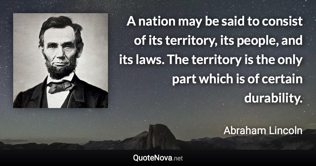 A nation may be said to consist of its territory, its people, and its laws. The territory is the only part which is of certain durability. - Abraham Lincoln quote