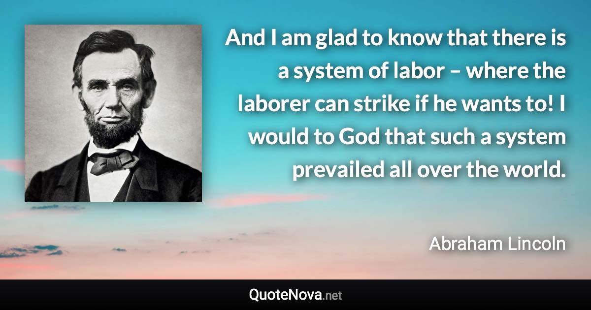 And I am glad to know that there is a system of labor – where the laborer can strike if he wants to! I would to God that such a system prevailed all over the world. - Abraham Lincoln quote