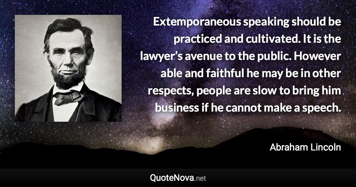 Extemporaneous speaking should be practiced and cultivated. It is the lawyer’s avenue to the public. However able and faithful he may be in other respects, people are slow to bring him business if he cannot make a speech. - Abraham Lincoln quote