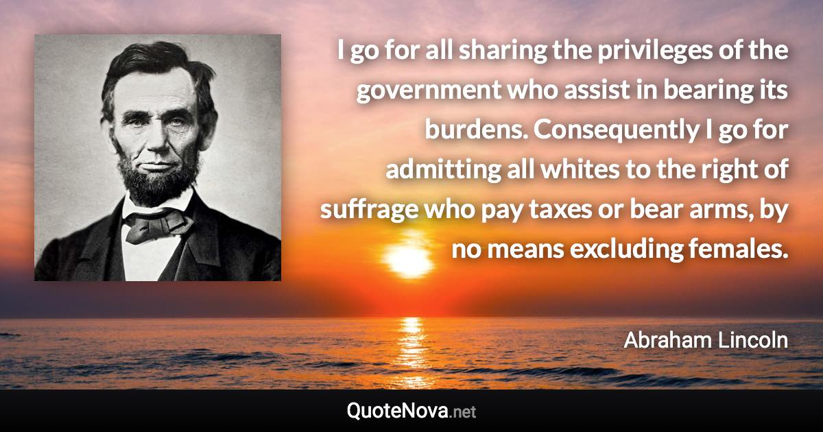 I go for all sharing the privileges of the government who assist in bearing its burdens. Consequently I go for admitting all whites to the right of suffrage who pay taxes or bear arms, by no means excluding females. - Abraham Lincoln quote