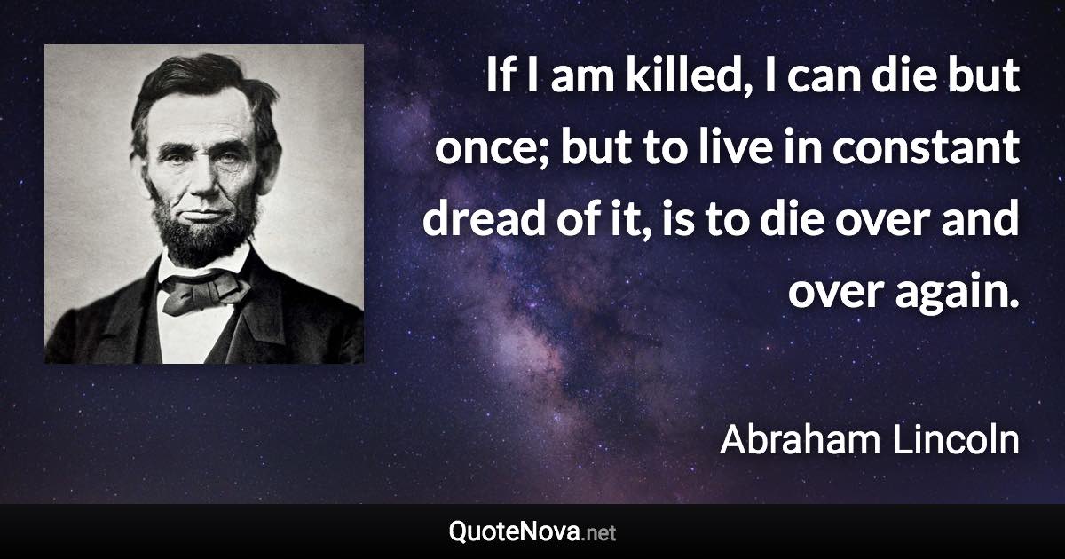 If I am killed, I can die but once; but to live in constant dread of it, is to die over and over again. - Abraham Lincoln quote