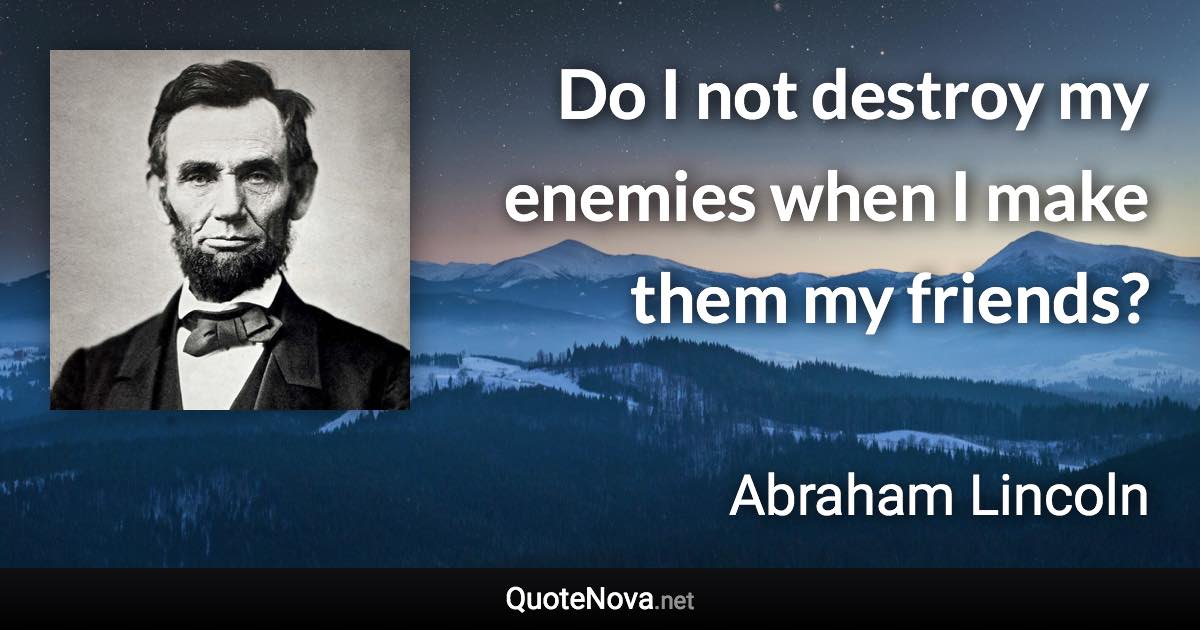 Do I not destroy my enemies when I make them my friends? - Abraham Lincoln quote