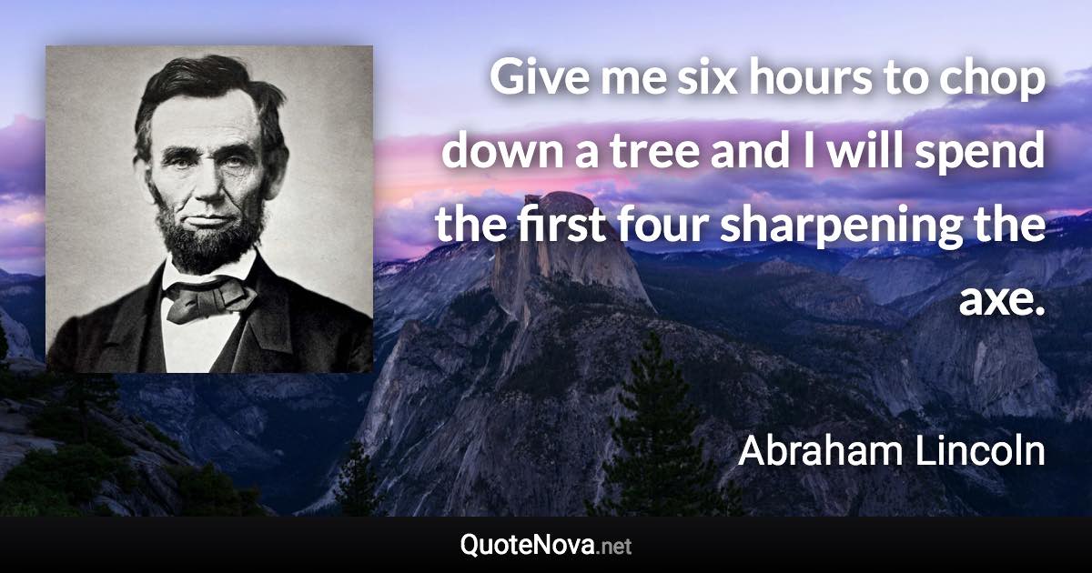 Give me six hours to chop down a tree and I will spend the first four sharpening the axe. - Abraham Lincoln quote