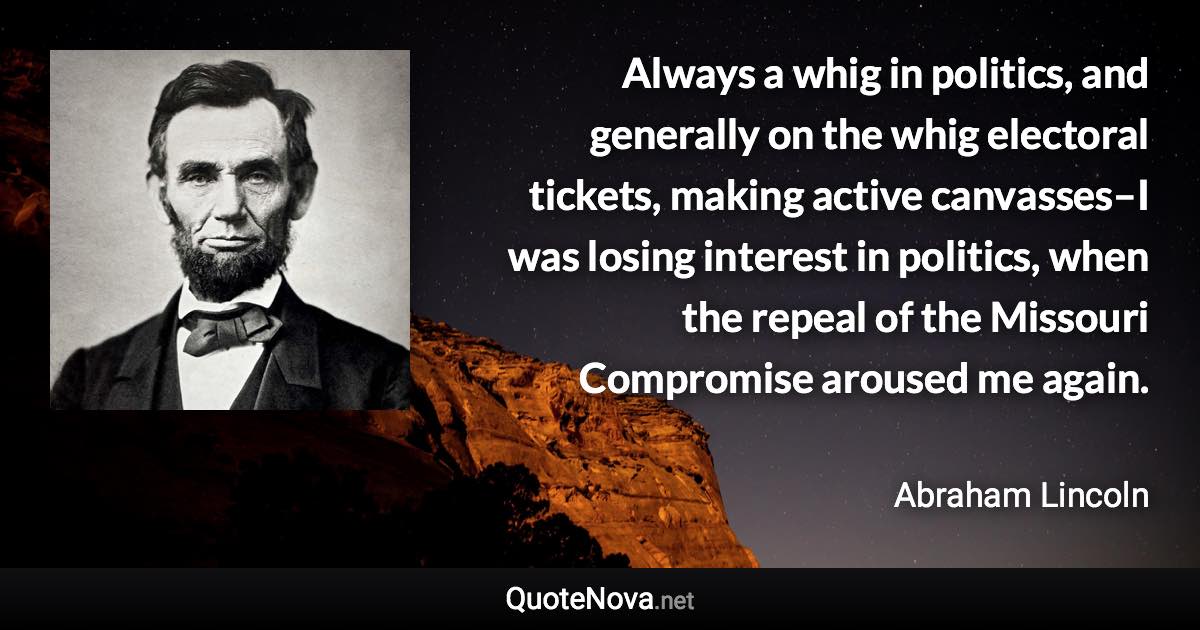 Always a whig in politics, and generally on the whig electoral tickets, making active canvasses–I was losing interest in politics, when the repeal of the Missouri Compromise aroused me again. - Abraham Lincoln quote