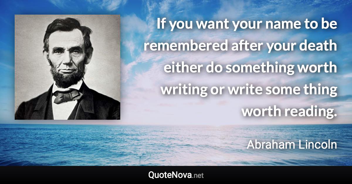 If you want your name to be remembered after your death either do something worth writing or write some thing worth reading. - Abraham Lincoln quote