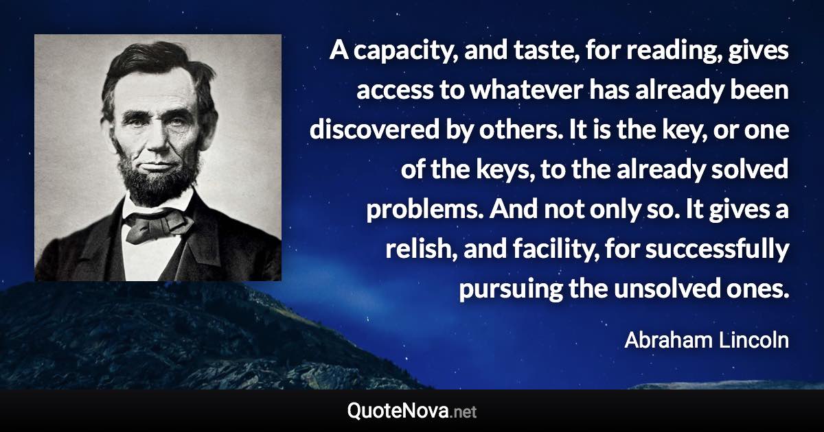 A capacity, and taste, for reading, gives access to whatever has already been discovered by others. It is the key, or one of the keys, to the already solved problems. And not only so. It gives a relish, and facility, for successfully pursuing the unsolved ones. - Abraham Lincoln quote